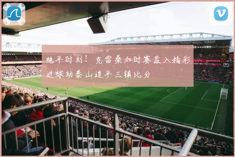 绝平时刻！克雷桑加时赛轰入精彩进球助泰山追平三镇比分
